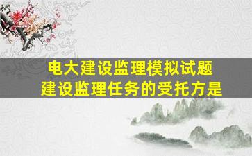 电大建设监理模拟试题 建设监理任务的受托方是